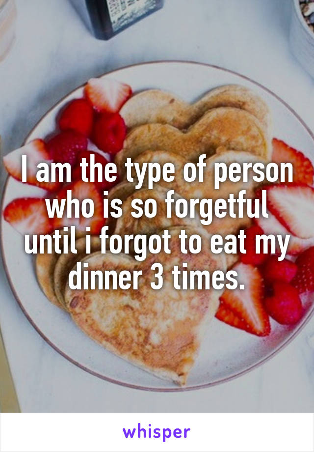 I am the type of person who is so forgetful until i forgot to eat my dinner 3 times.