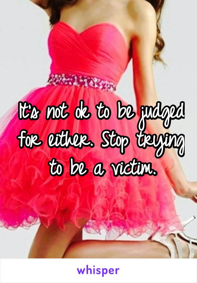 It's not ok to be judged for either. Stop trying to be a victim.