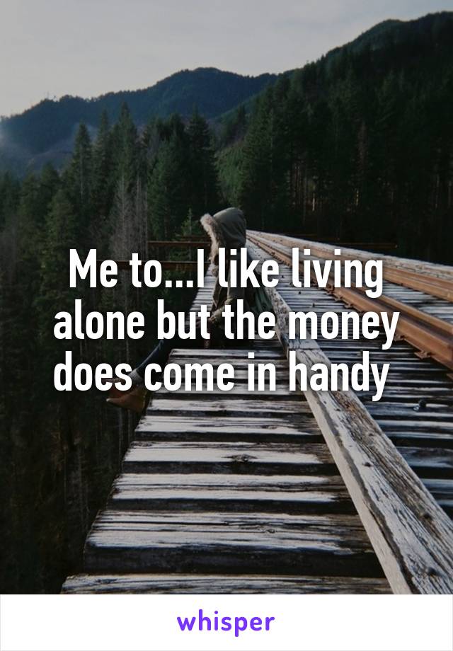 Me to...I like living alone but the money does come in handy 