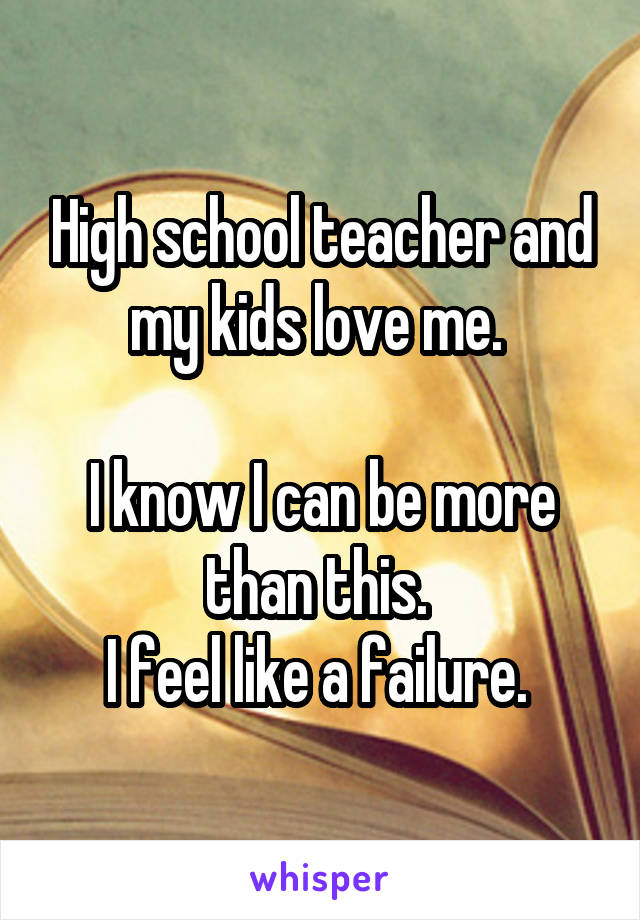 High school teacher and my kids love me. 

I know I can be more than this. 
I feel like a failure. 