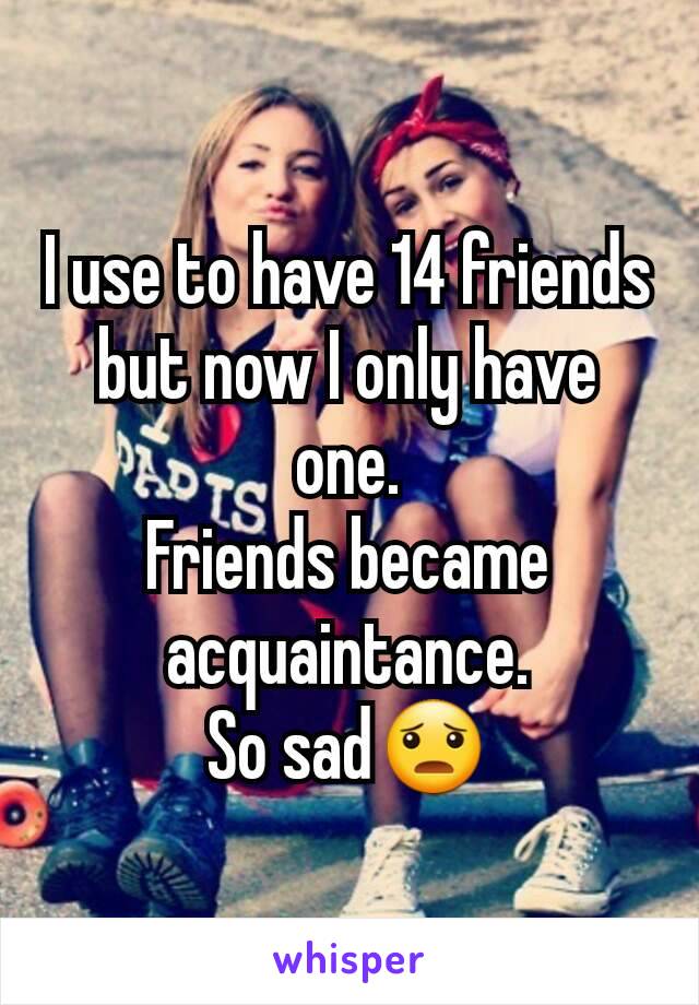 I use to have 14 friends but now I only have one.
Friends became acquaintance.
So sad😦