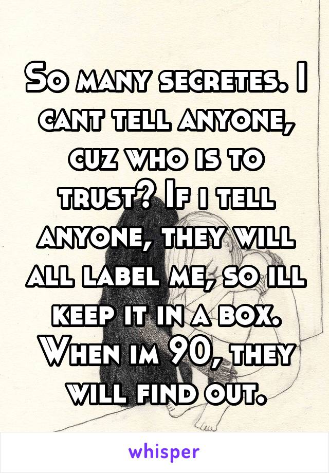 So many secretes. I cant tell anyone, cuz who is to trust? If i tell anyone, they will all label me, so ill keep it in a box. When im 90, they will find out.