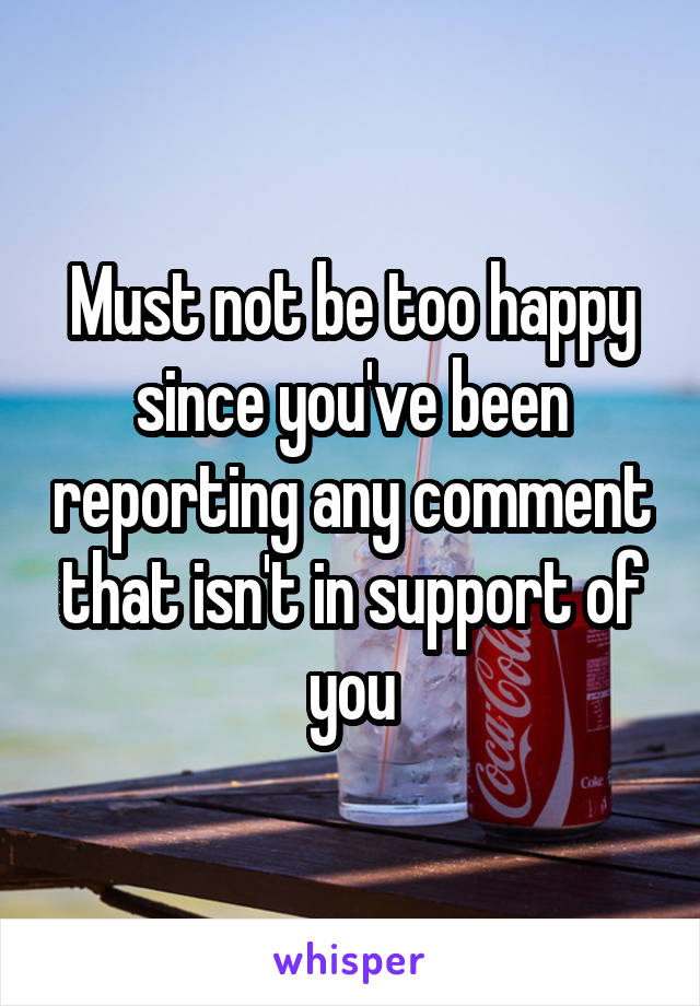 Must not be too happy since you've been reporting any comment that isn't in support of you