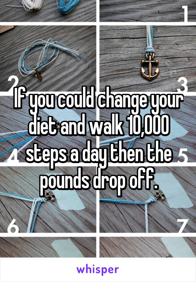 If you could change your diet and walk 10,000 steps a day then the pounds drop off.