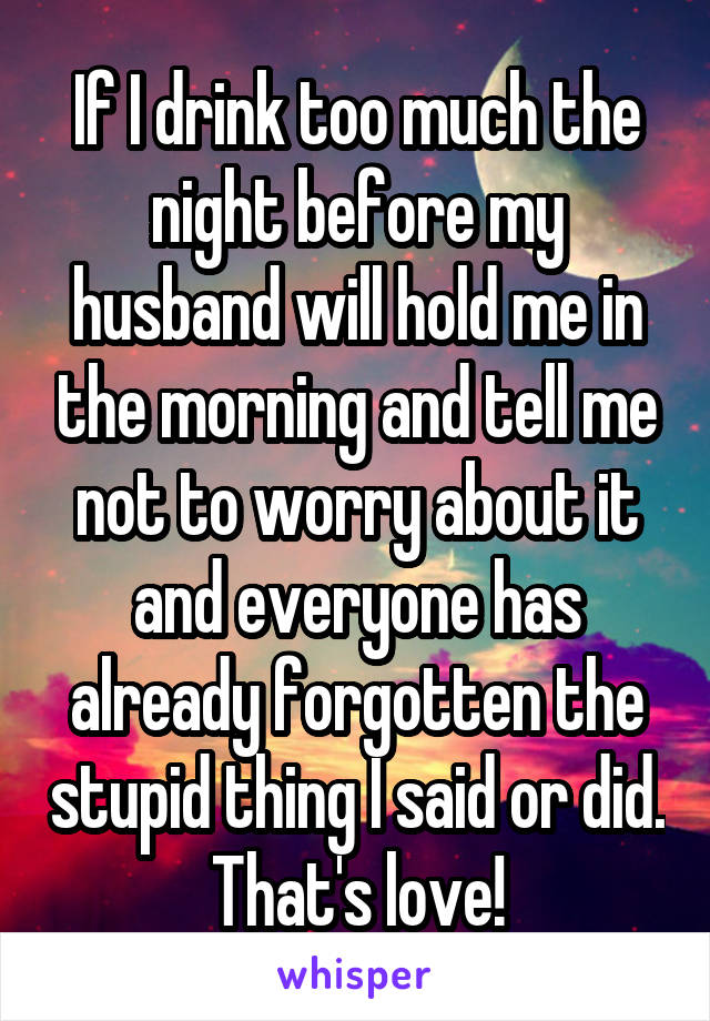 If I drink too much the night before my husband will hold me in the morning and tell me not to worry about it and everyone has already forgotten the stupid thing I said or did. That's love!