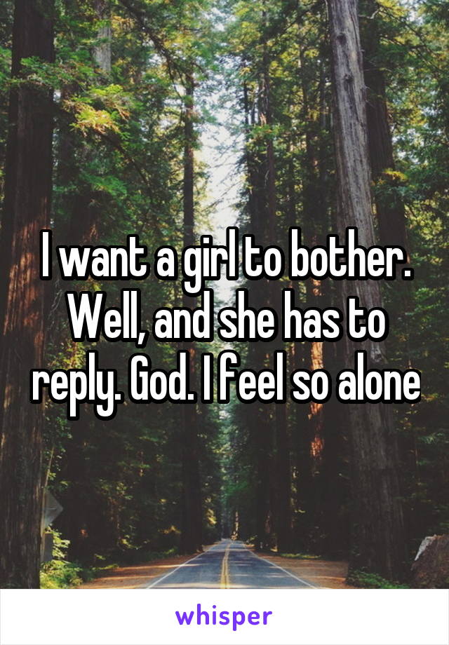 I want a girl to bother. Well, and she has to reply. God. I feel so alone