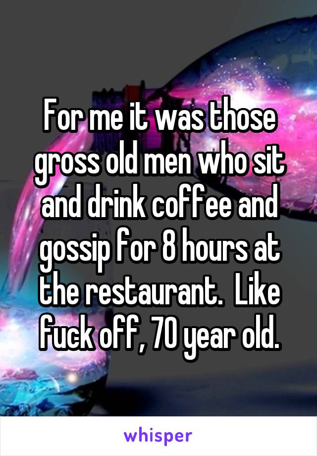 For me it was those gross old men who sit and drink coffee and gossip for 8 hours at the restaurant.  Like fuck off, 70 year old.