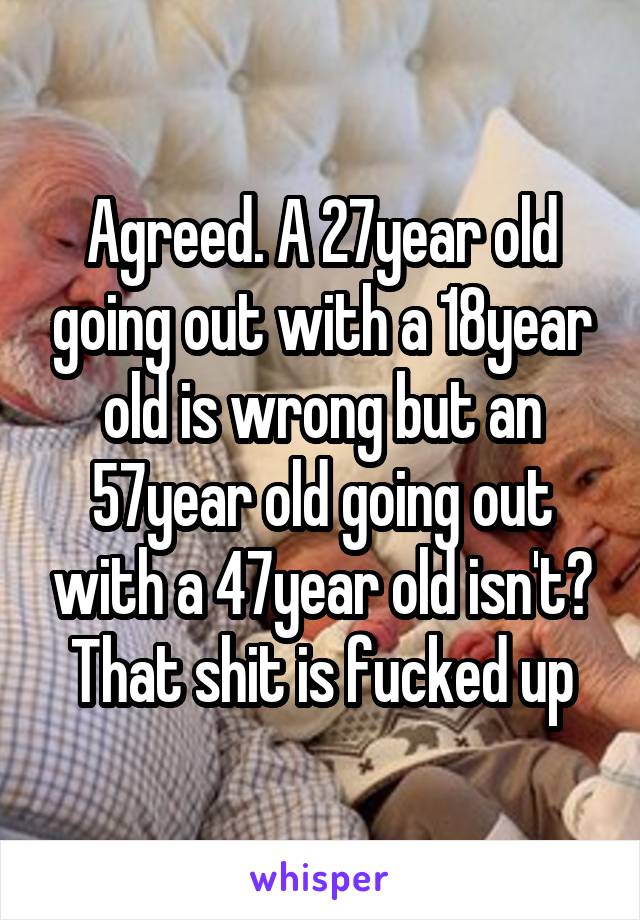 Agreed. A 27year old going out with a 18year old is wrong but an 57year old going out with a 47year old isn't? That shit is fucked up