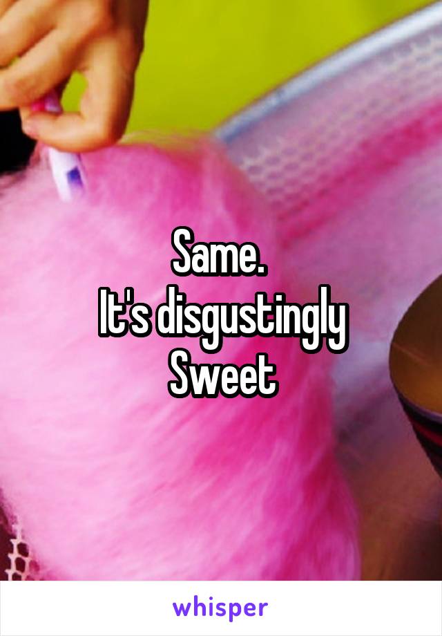 Same. 
It's disgustingly
Sweet