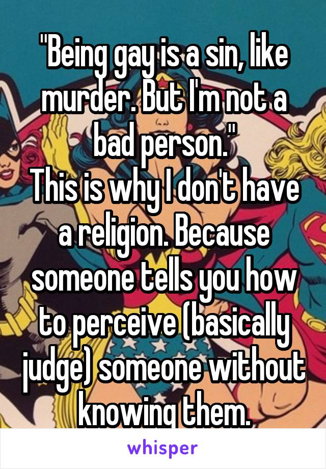 "Being gay is a sin, like murder. But I'm not a bad person."
This is why I don't have a religion. Because someone tells you how to perceive (basically judge) someone without knowing them.