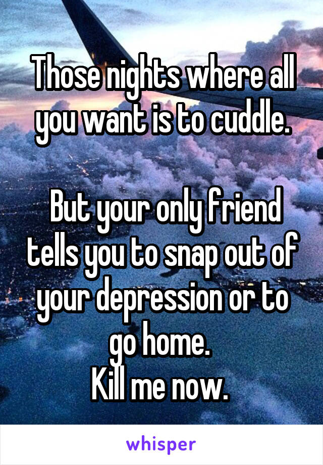 Those nights where all you want is to cuddle.

 But your only friend tells you to snap out of your depression or to go home. 
Kill me now. 