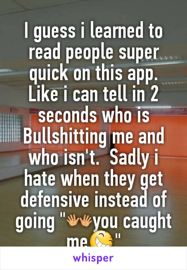 I guess i learned to read people super quick on this app.  Like i can tell in 2 seconds who is Bullshitting me and who isn't.  Sadly i hate when they get defensive instead of going "👐you caught me😆"