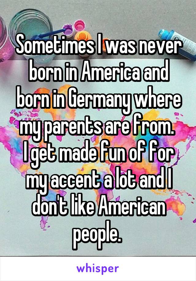 Sometimes I was never born in America and born in Germany where my parents are from. 
I get made fun of for my accent a lot and I don't like American people. 