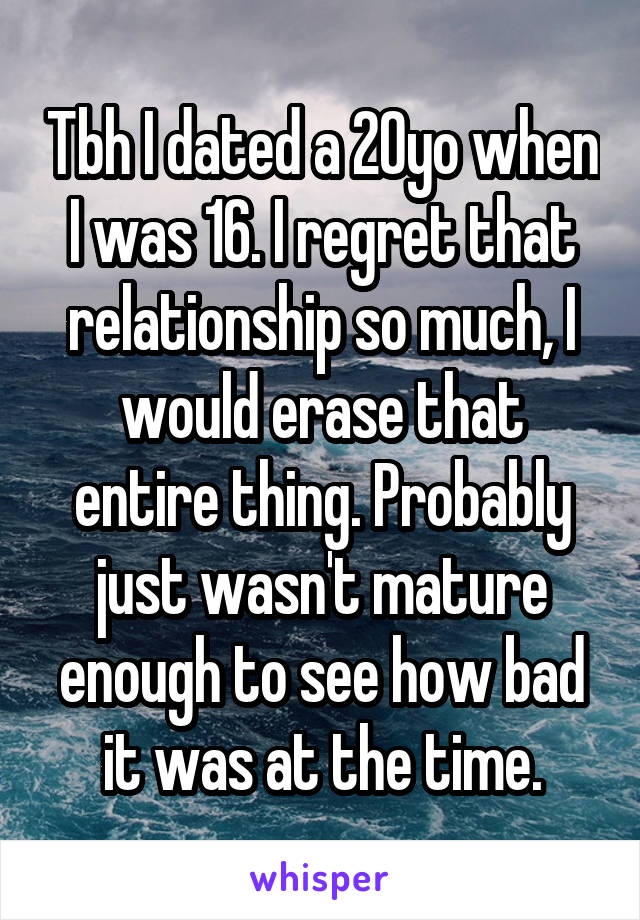 Tbh I dated a 20yo when I was 16. I regret that relationship so much, I would erase that entire thing. Probably just wasn't mature enough to see how bad it was at the time.