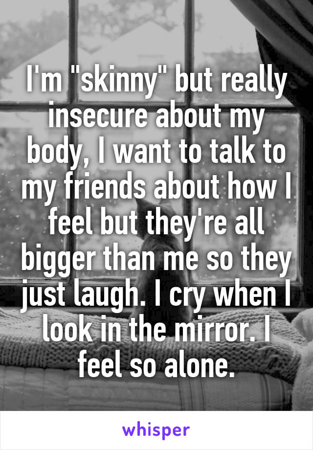 I'm "skinny" but really insecure about my body, I want to talk to my friends about how I feel but they're all bigger than me so they just laugh. I cry when I look in the mirror. I feel so alone.