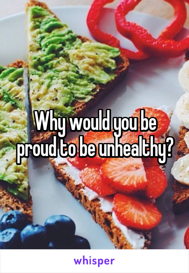 Why would you be proud to be unhealthy?