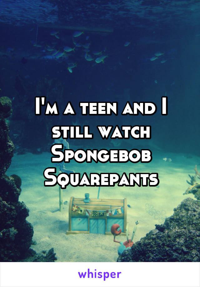 I'm a teen and I still watch Spongebob Squarepants