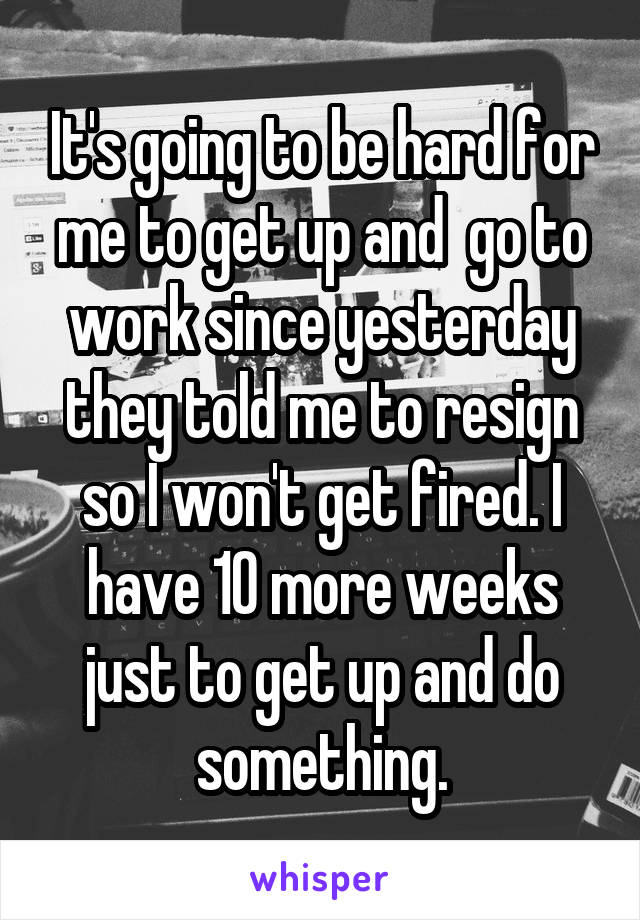 It's going to be hard for me to get up and  go to work since yesterday they told me to resign so I won't get fired. I have 10 more weeks just to get up and do something.