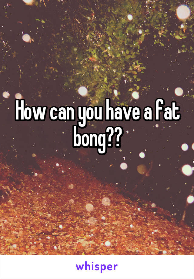 How can you have a fat bong??
