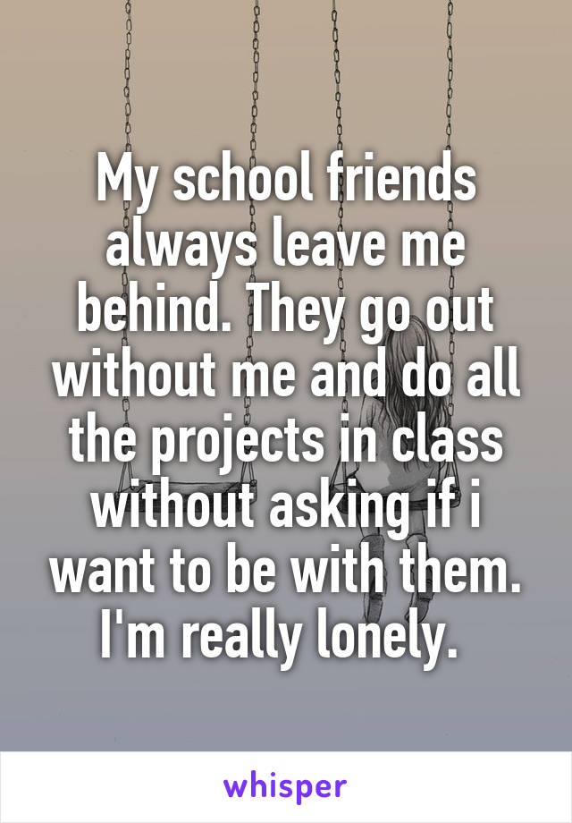 My school friends always leave me behind. They go out without me and do all the projects in class without asking if i want to be with them. I'm really lonely. 