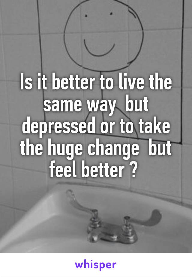 Is it better to live the same way  but depressed or to take the huge change  but feel better ? 
