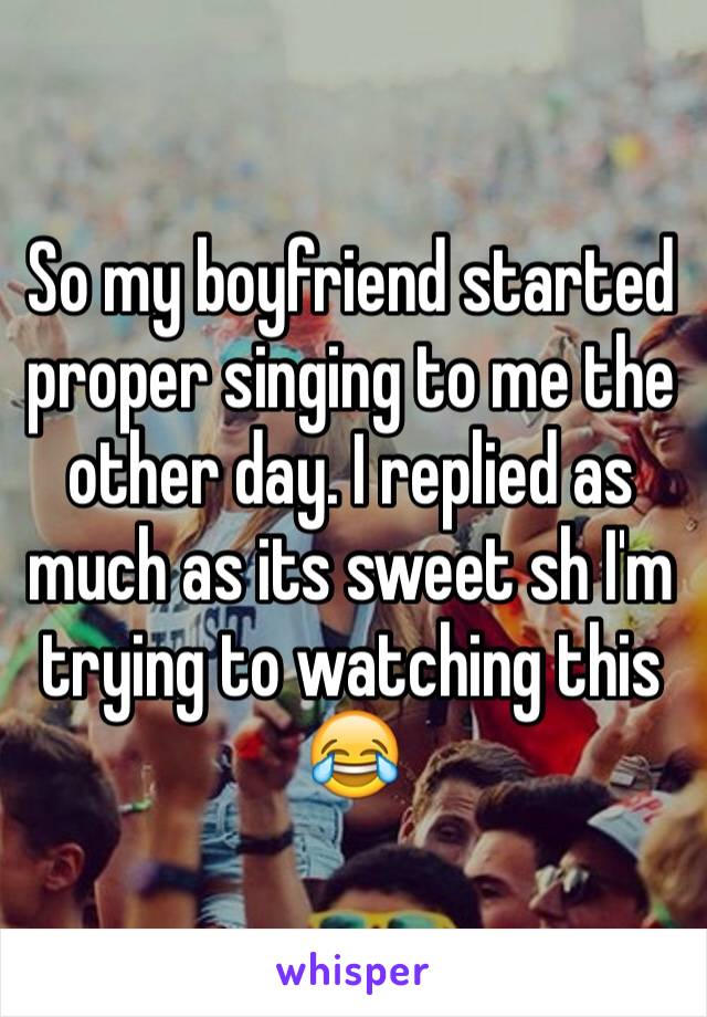 So my boyfriend started proper singing to me the other day. I replied as much as its sweet sh I'm trying to watching this 😂