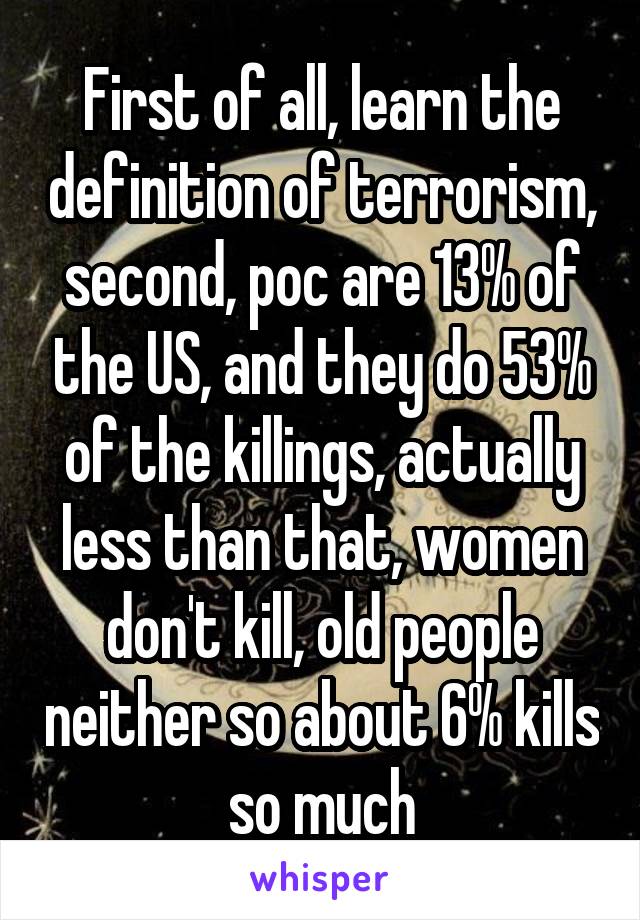 First of all, learn the definition of terrorism, second, poc are 13% of the US, and they do 53% of the killings, actually less than that, women don't kill, old people neither so about 6% kills so much