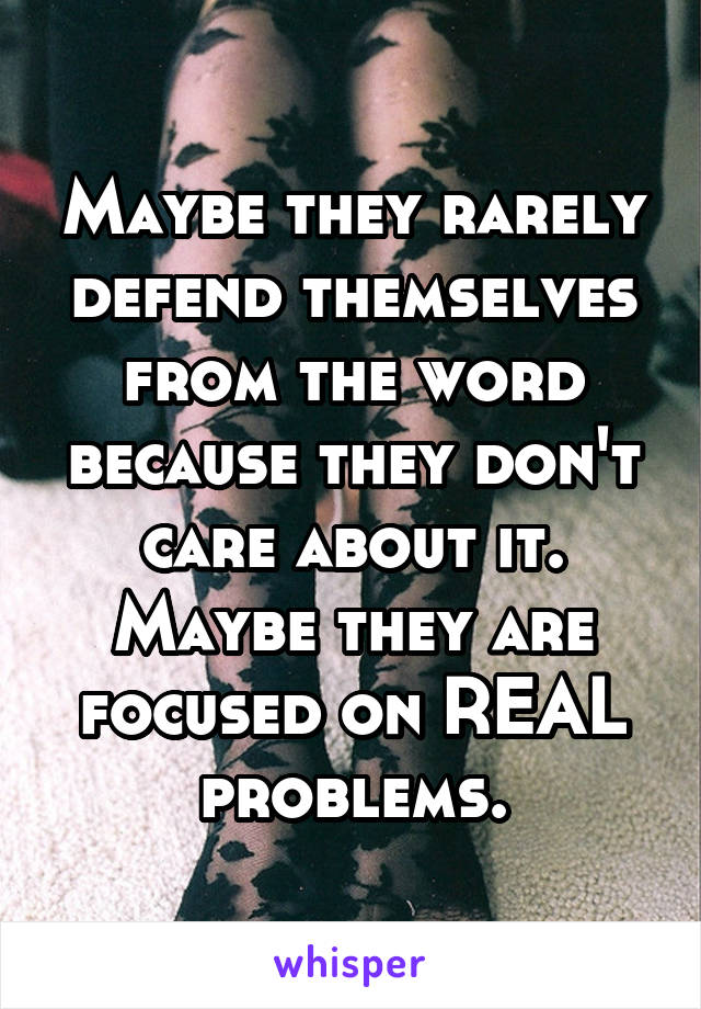 Maybe they rarely defend themselves from the word because they don't care about it. Maybe they are focused on REAL problems.