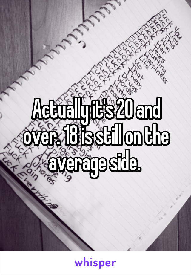 Actually it's 20 and over. 18 is still on the average side. 