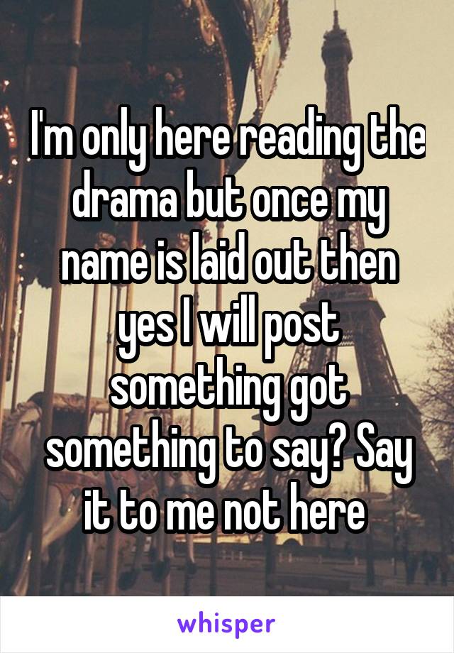 I'm only here reading the drama but once my name is laid out then yes I will post something got something to say? Say it to me not here 