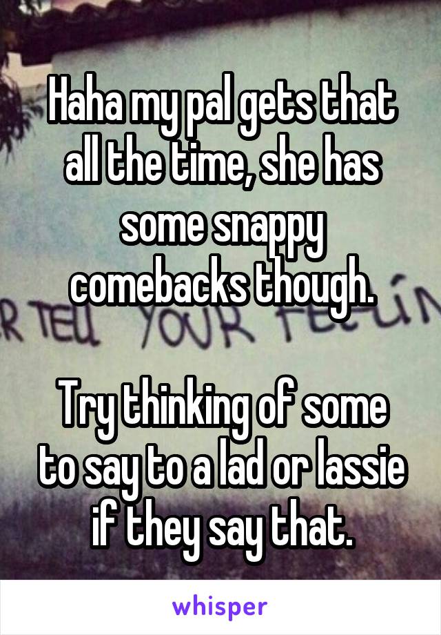 Haha my pal gets that all the time, she has some snappy comebacks though.

Try thinking of some to say to a lad or lassie if they say that.