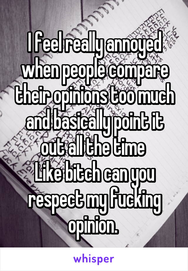 I feel really annoyed when people compare their opinions too much and basically point it out all the time 
Like bitch can you respect my fucking opinion. 