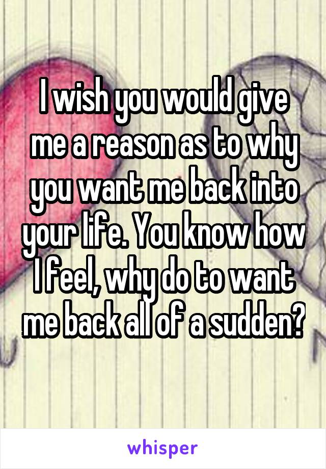 I wish you would give me a reason as to why you want me back into your life. You know how I feel, why do to want me back all of a sudden? 