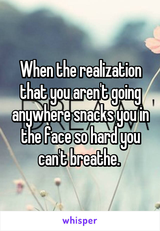 When the realization that you aren't going anywhere snacks you in the face so hard you can't breathe. 