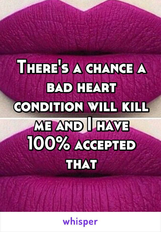 There's a chance a bad heart condition will kill me and I have 100% accepted that