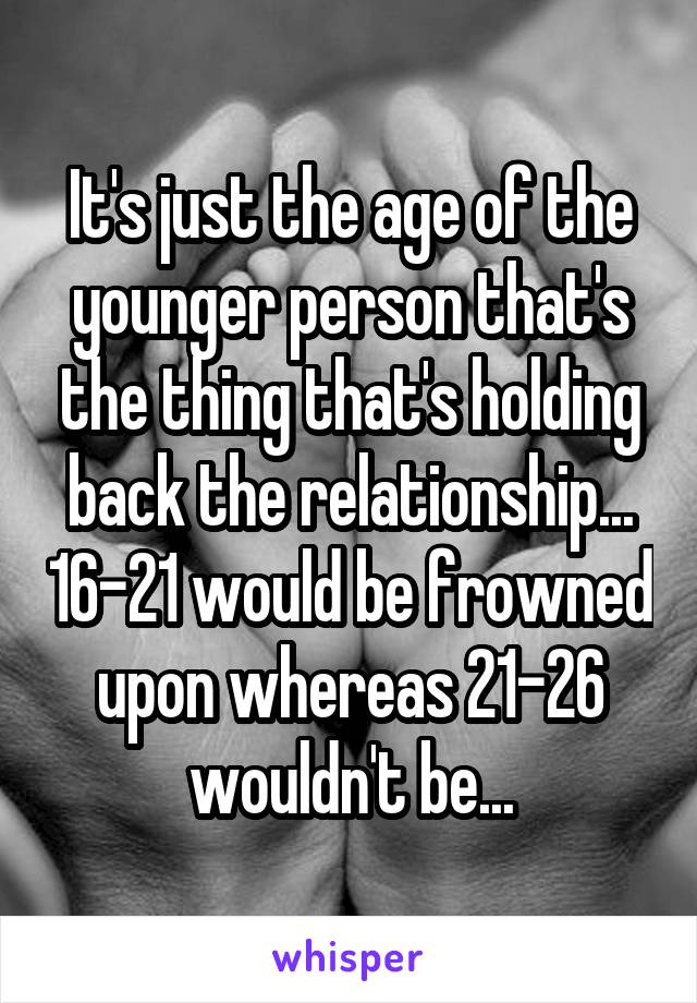 It's just the age of the younger person that's the thing that's holding back the relationship... 16-21 would be frowned upon whereas 21-26 wouldn't be...