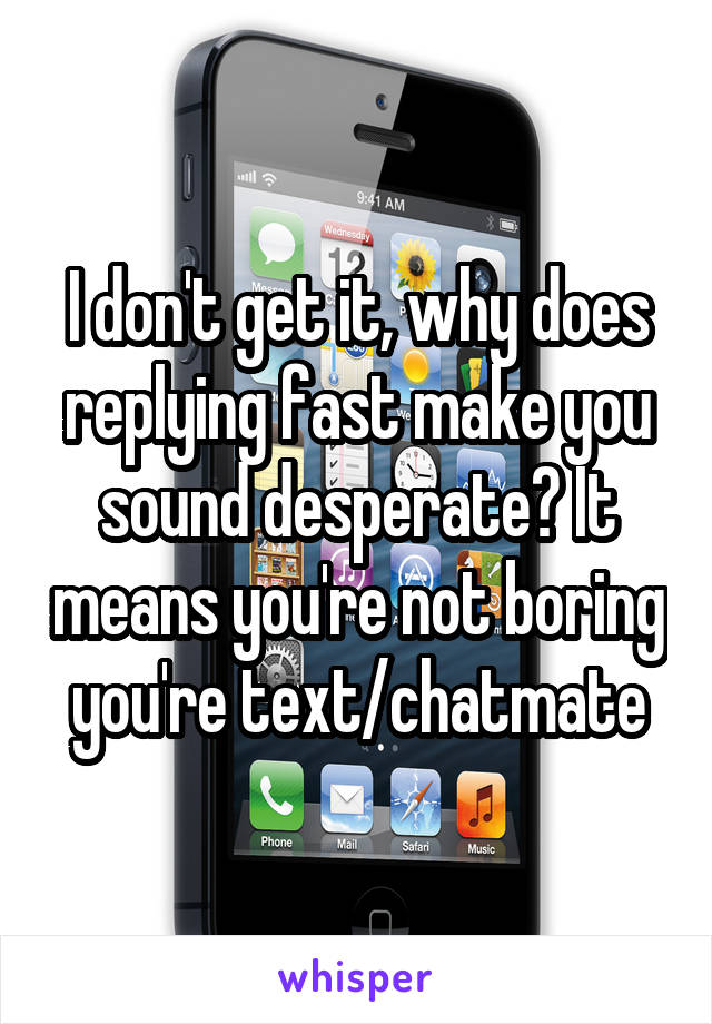 I don't get it, why does replying fast make you sound desperate? It means you're not boring you're text/chatmate