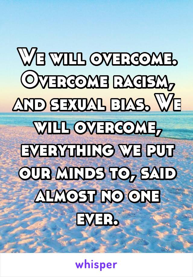 We will overcome. Overcome racism, and sexual bias. We will overcome, everything we put our minds to, said almost no one ever.