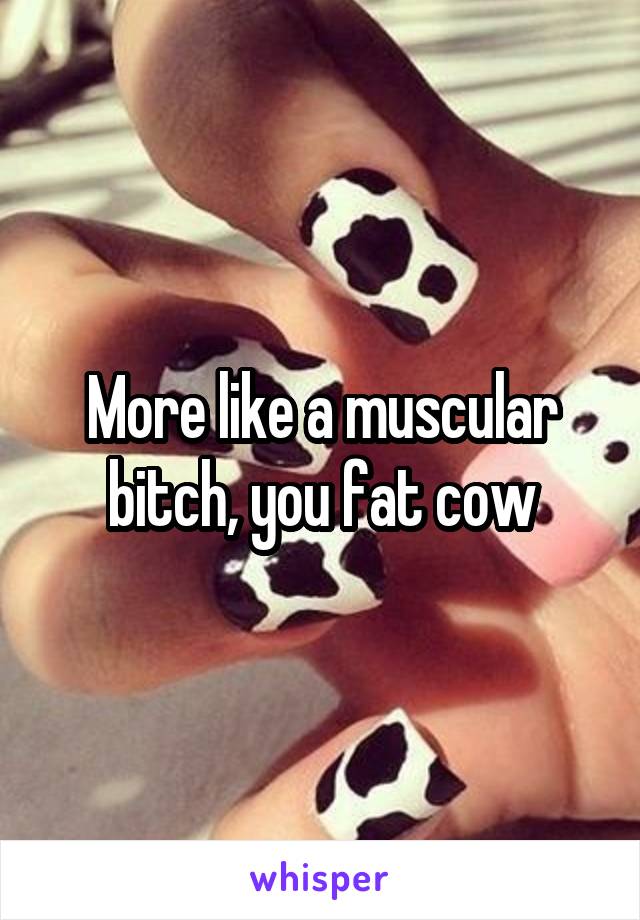 More like a muscular bitch, you fat cow