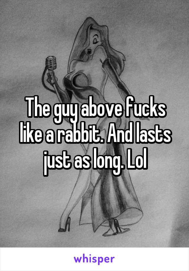 The guy above fucks like a rabbit. And lasts just as long. Lol