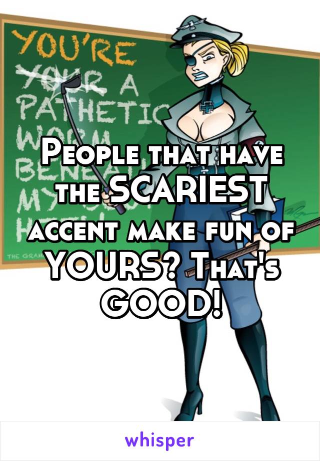 People that have the SCARIEST accent make fun of YOURS? That's GOOD!