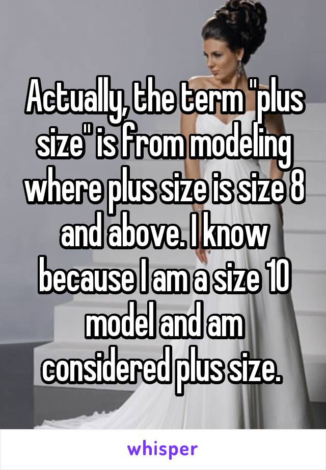 Actually, the term "plus size" is from modeling where plus size is size 8 and above. I know because I am a size 10 model and am considered plus size. 