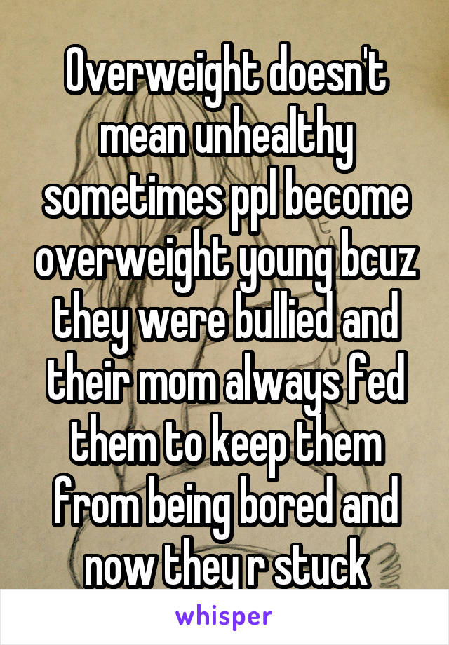 Overweight doesn't mean unhealthy sometimes ppl become overweight young bcuz they were bullied and their mom always fed them to keep them from being bored and now they r stuck