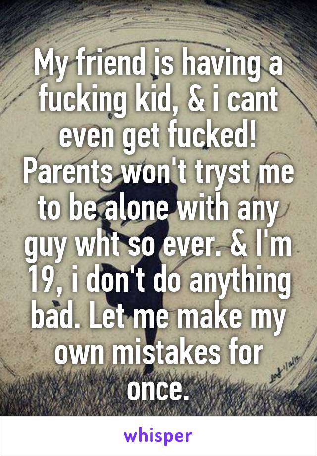 My friend is having a fucking kid, & i cant even get fucked! Parents won't tryst me to be alone with any guy wht so ever. & I'm 19, i don't do anything bad. Let me make my own mistakes for once.