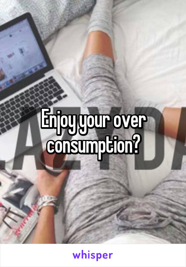 Enjoy your over consumption?