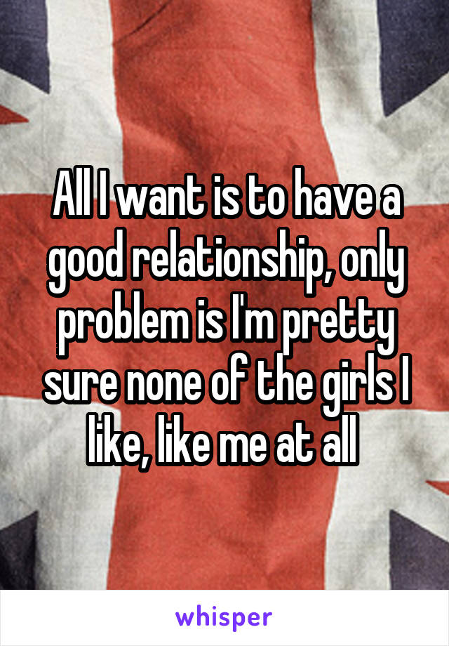 All I want is to have a good relationship, only problem is I'm pretty sure none of the girls I like, like me at all 