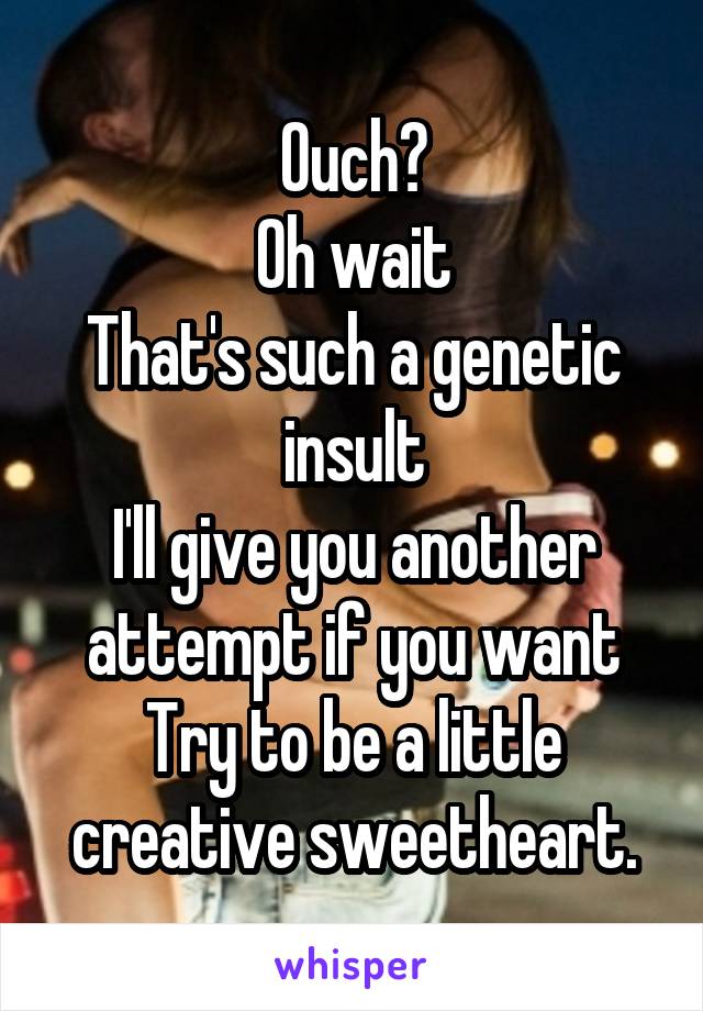 Ouch?
Oh wait
That's such a genetic insult
I'll give you another attempt if you want
Try to be a little creative sweetheart.