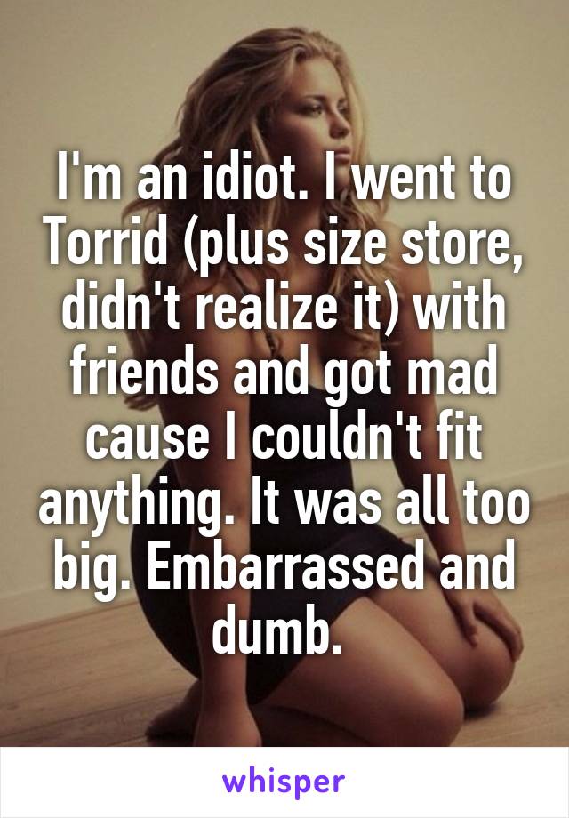 I'm an idiot. I went to Torrid (plus size store, didn't realize it) with friends and got mad cause I couldn't fit anything. It was all too big. Embarrassed and dumb. 