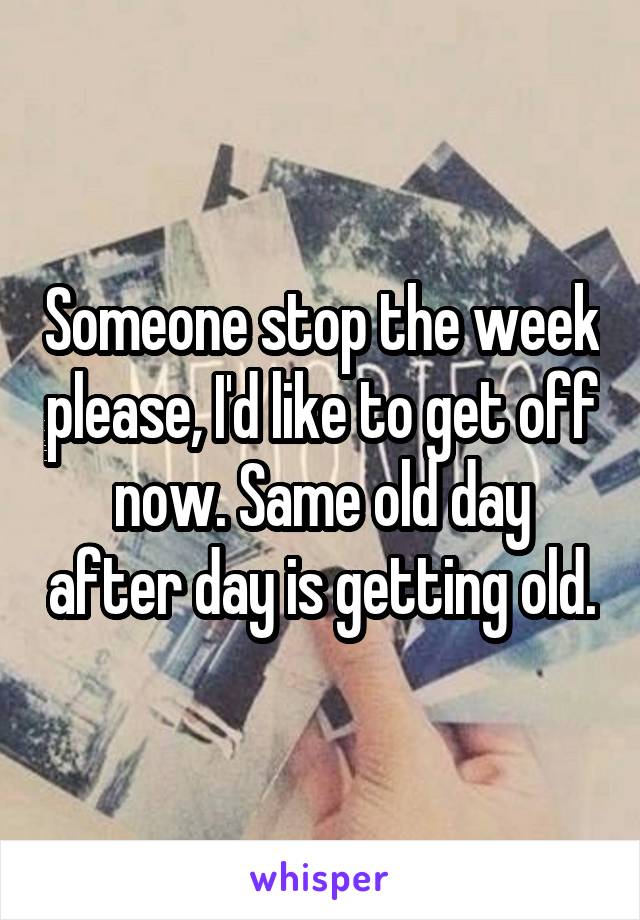 Someone stop the week please, I'd like to get off now. Same old day after day is getting old.