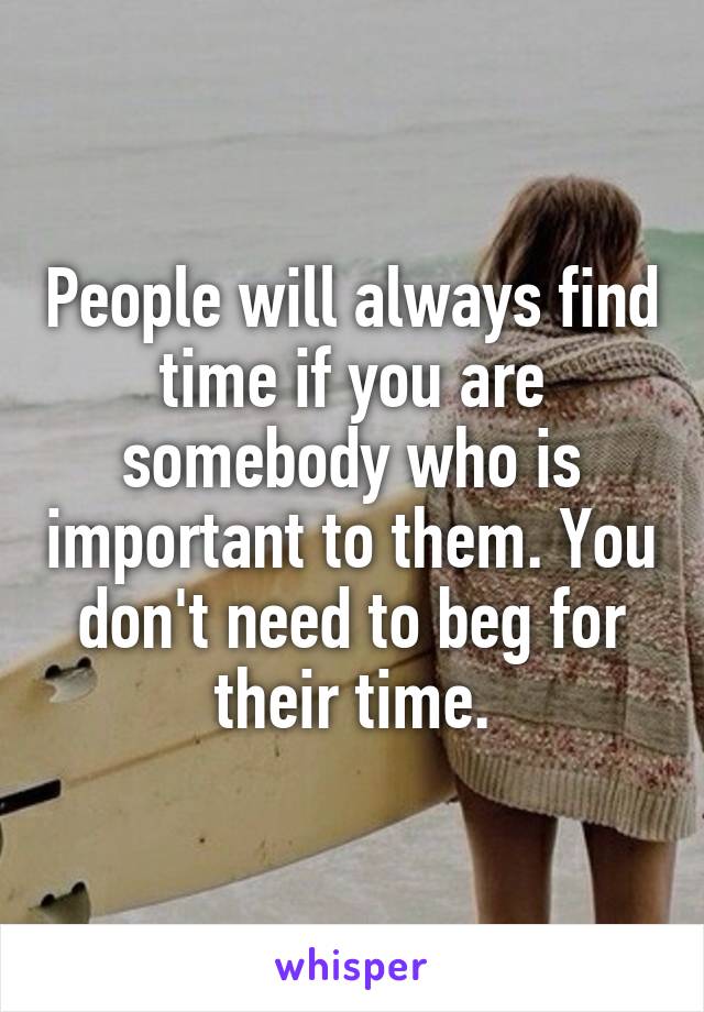 People will always find time if you are somebody who is important to them. You don't need to beg for their time.